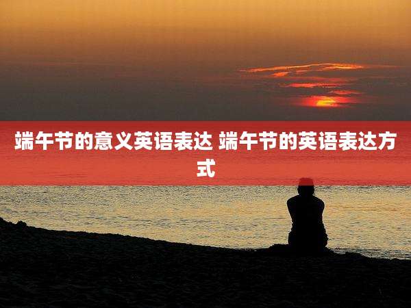 端午节的意义英语表达 端午节的英语表达方式