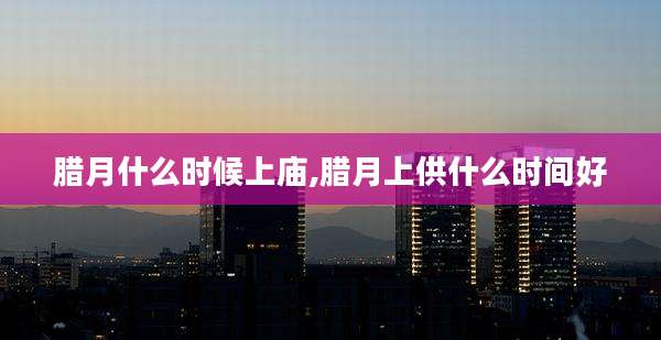 腊月什么时候上庙,腊月上供什么时间好