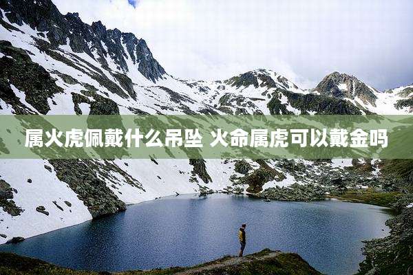 属火虎佩戴什么吊坠 火命属虎可以戴金吗