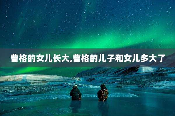 曹格的女儿长大,曹格的儿子和女儿多大了