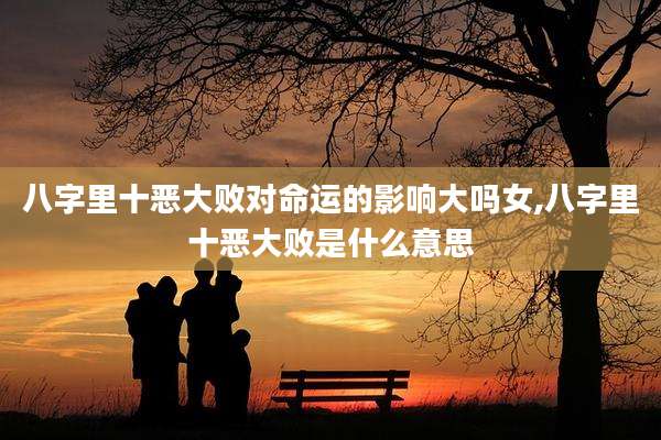 八字里十恶大败对命运的影响大吗女,八字里十恶大败是什么意思