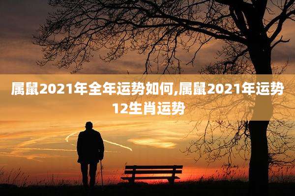 属鼠2021年全年运势如何,属鼠2021年运势12生肖运势