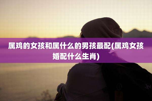 属鸡的女孩和属什么的男孩最配(属鸡女孩婚配什么生肖)