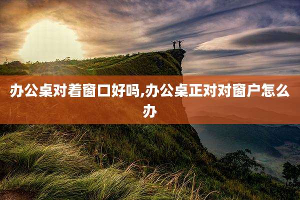 办公桌对着窗口好吗,办公桌正对对窗户怎么办