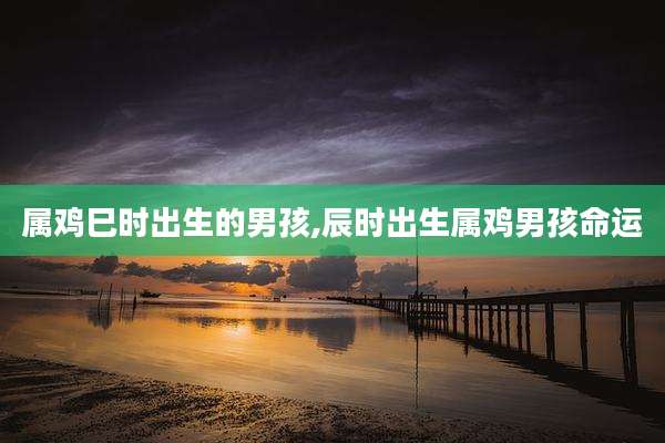 属鸡巳时出生的男孩,辰时出生属鸡男孩命运