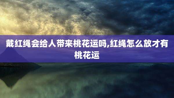 戴红绳会给人带来桃花运吗,红绳怎么放才有桃花运