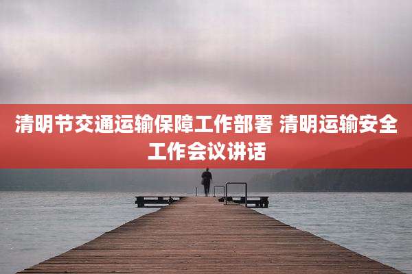 清明节交通运输保障工作部署 清明运输安全工作会议讲话