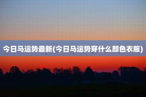 今日马运势最新(今日马运势穿什么颜色衣服)