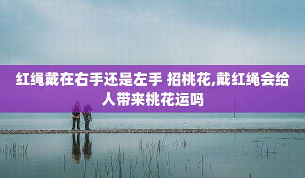 红绳戴在右手还是左手 招桃花,戴红绳会给人带来桃花运吗
