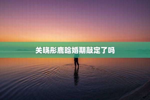 关晓彤鹿晗婚期敲定了吗