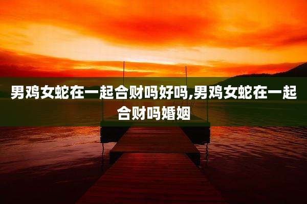 男鸡女蛇在一起合财吗好吗,男鸡女蛇在一起合财吗婚姻