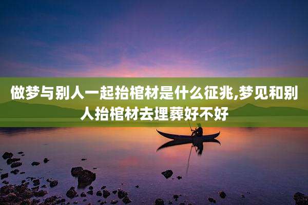 做梦与别人一起抬棺材是什么征兆,梦见和别人抬棺材去埋葬好不好