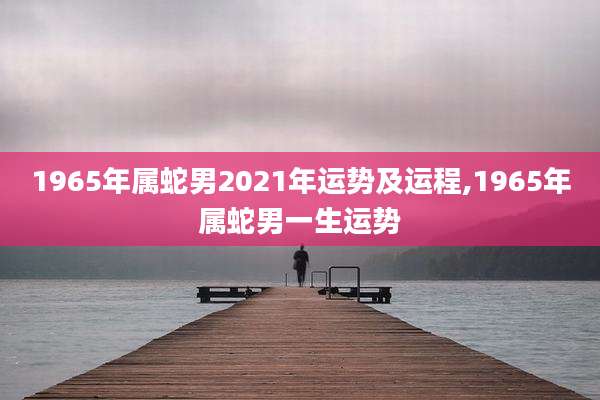 1965年属蛇男2021年运势及运程,1965年属蛇男一生运势