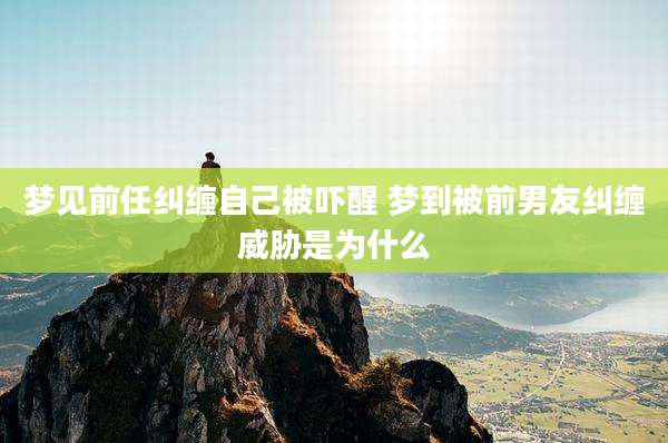 梦见前任纠缠自己被吓醒 梦到被前男友纠缠威胁是为什么