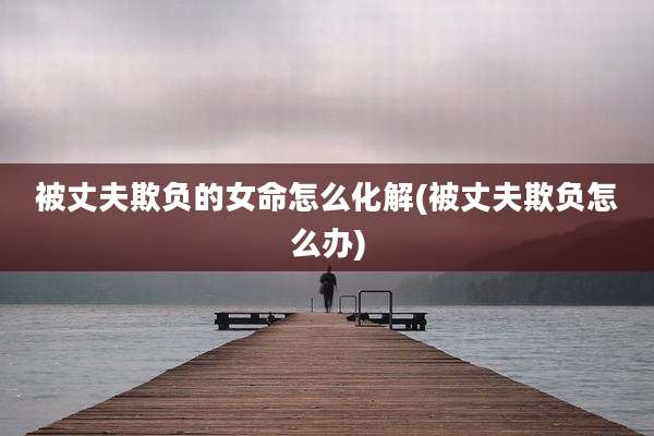 被丈夫欺负的女命怎么化解(被丈夫欺负怎么办)