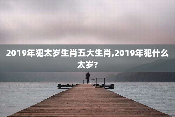 2019年犯太岁生肖五大生肖,2019年犯什么太岁?