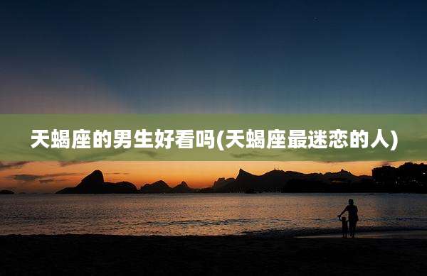 天蝎座的男生好看吗(天蝎座最迷恋的人)