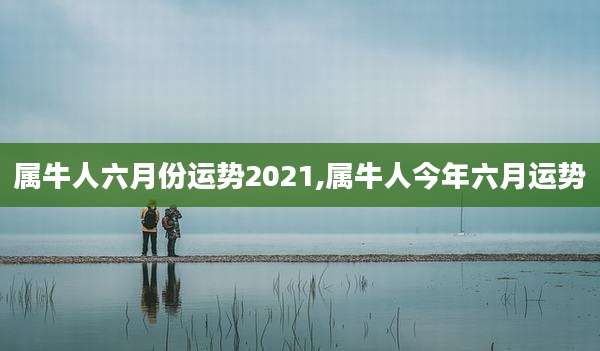 属牛人六月份运势2021,属牛人今年六月运势