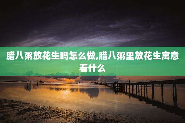 腊八粥放花生吗怎么做,腊八粥里放花生寓意着什么