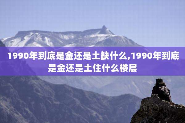 1990年到底是金还是土缺什么,1990年到底是金还是土住什么楼层