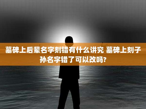 墓碑上后辈名字刻错有什么讲究 墓碑上刻子孙名字错了可以改吗?