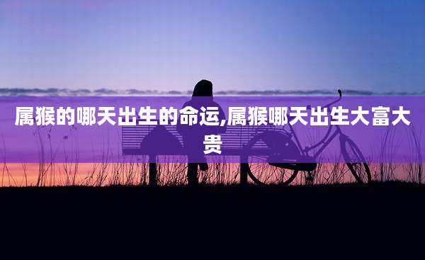 属猴的哪天出生的命运,属猴哪天出生大富大贵