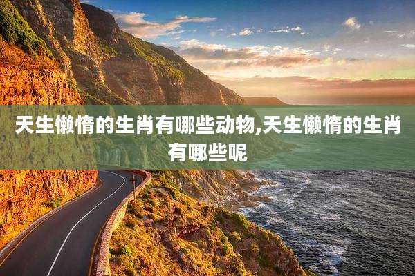 天生懒惰的生肖有哪些动物,天生懒惰的生肖有哪些呢