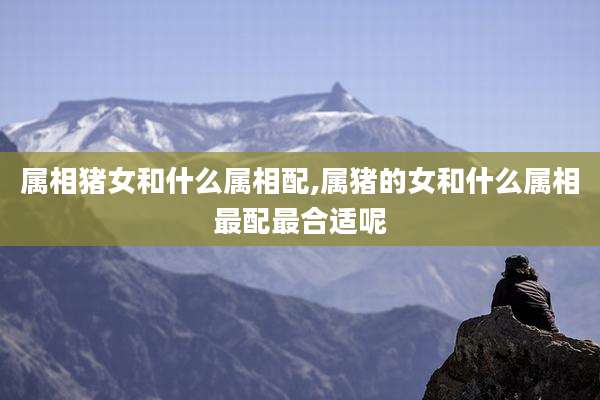 属相猪女和什么属相配,属猪的女和什么属相最配最合适呢