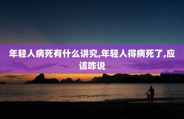 年轻人病死有什么讲究,年轻人得病死了,应该咋说