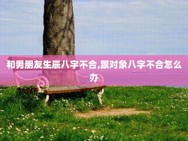 和男朋友生辰八字不合,跟对象八字不合怎么办