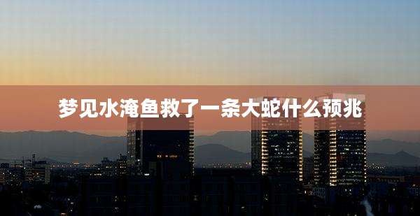 梦见水淹鱼救了一条大蛇什么预兆