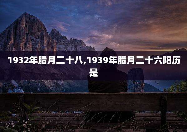 1932年腊月二十八,1939年腊月二十六阳历是