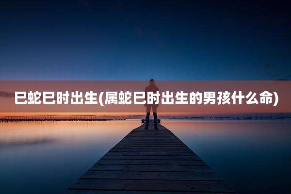 巳蛇巳时出生(属蛇巳时出生的男孩什么命)
