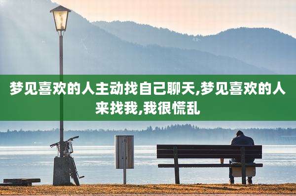 梦见喜欢的人主动找自己聊天,梦见喜欢的人来找我,我很慌乱