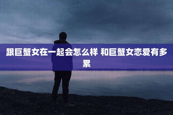 跟巨蟹女在一起会怎么样 和巨蟹女恋爱有多累