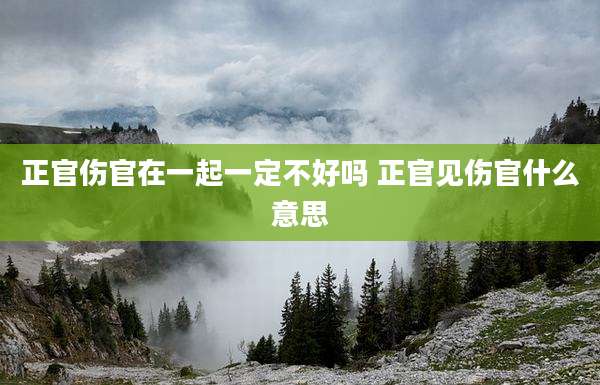 正官伤官在一起一定不好吗 正官见伤官什么意思