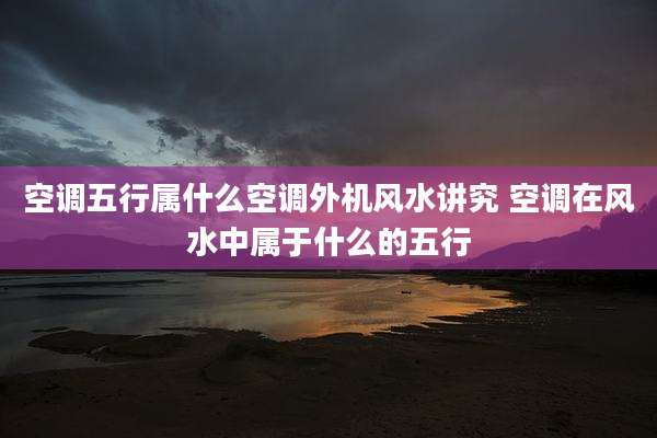 空调五行属什么空调外机风水讲究 空调在风水中属于什么的五行