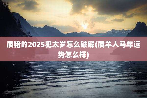 属猪的2025犯太岁怎么破解(属羊人马年运势怎么样)