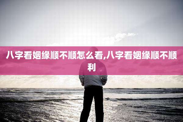 八字看姻缘顺不顺怎么看,八字看姻缘顺不顺利