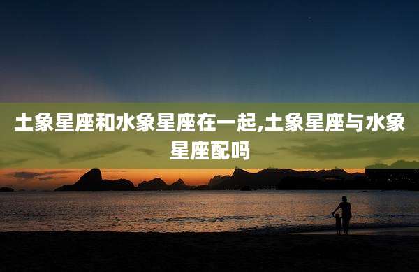 土象星座和水象星座在一起,土象星座与水象星座配吗