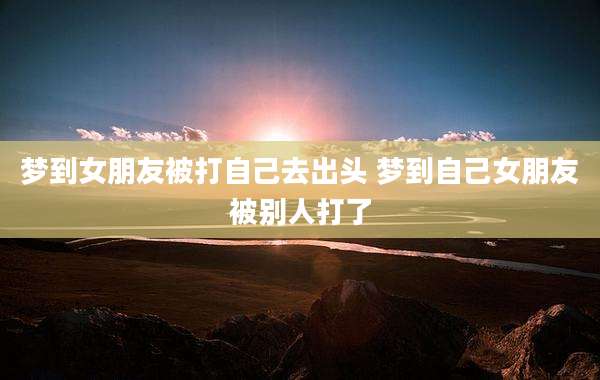 梦到女朋友被打自己去出头 梦到自己女朋友被别人打了