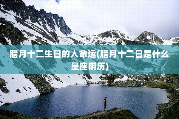 腊月十二生日的人命运(腊月十二日是什么星座阴历)