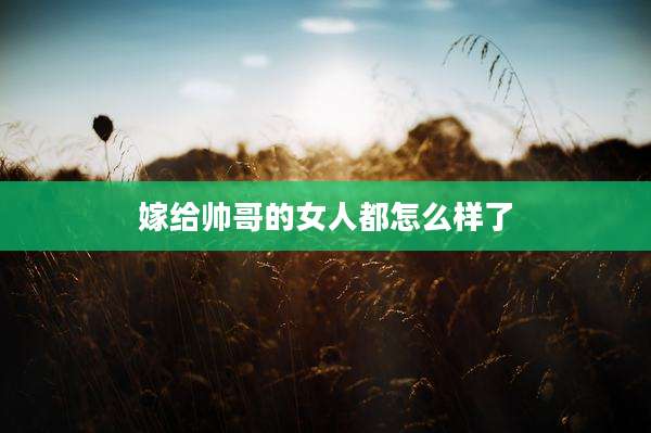 嫁给帅哥的女人都怎么样了