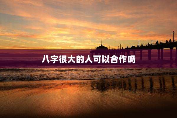 八字很大的人可以合作吗