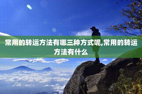 常用的转运方法有哪三种方式呢,常用的转运方法有什么