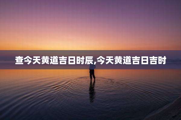 查今天黄道吉日时辰,今天黄道吉日吉时