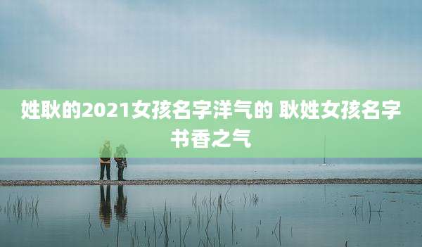 姓耿的2021女孩名字洋气的 耿姓女孩名字书香之气