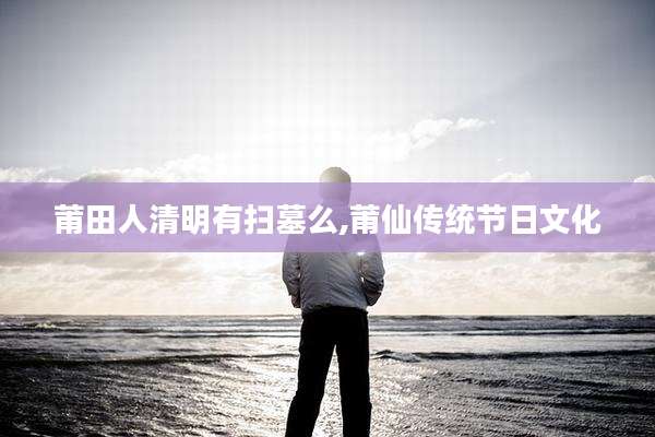 莆田人清明有扫墓么,莆仙传统节日文化