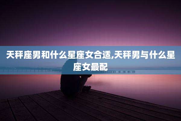 天秤座男和什么星座女合适,天秤男与什么星座女最配