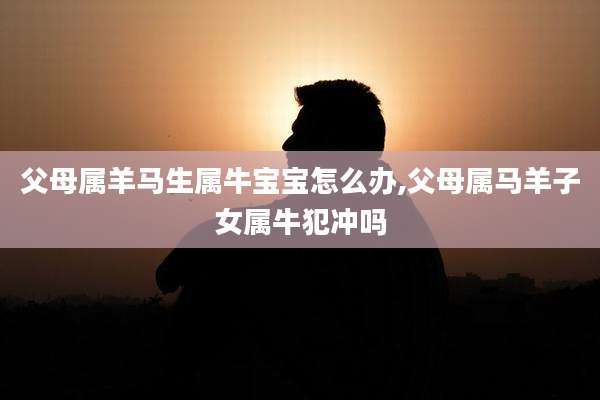 父母属羊马生属牛宝宝怎么办,父母属马羊子女属牛犯冲吗